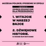 Grafika informacyjna Muzeum Polskiej Piosenki w Opolu. Na różowym tle znajduje się czarny napis: „Muzeum Polskiej Piosenki w Opolu zaprasza na zajęcia edukacyjne dla przedszkoli”. Niżej wypisano trzy propozycje zajęć:  „Witajcie w naszej bajce”  „Dźwiękowe historie. W krainie Bum Bum Rurek”   Na dole grafiki umieszczono logotyp Muzeum Polskiej Piosenki w Opolu oraz logotyp miasta Opole.