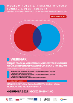 Kolorowa grafika. Na różowym tle białe i czarne napisy z informacjami o webinarze czwartego grudnia. Na środku grafiki 2 koła czerwone i niebieskie częściowo nałożone na siebie. Wspólna przestrzeń kół ma kolor fioletowy. Koła otacza prostokątna pozioma ramka złożona z białych kresek. Na dole biały pas z logotypami Krajowy Plan Odbudowy, Rzeczypospolita Polska, Unia Europejska, Muzeum Polskiej Piosenki w Opolu, Fundacja Pełni Kultury, Miasto Opole. Treść na grafice: Muzeum Polskiej Piosenki w Opolu, Fundacja Pełni Kultury w ramach projektu Masz świat u stóp. Łączące warsztaty muzyczne zapraszają na webinar pod tytułem “Metody pracy na warsztatach muzycznych z udziałem osób z niepełnosprawnością ruchu i wzroku”. Webinar będzie mieć formę panelu dyskusyjnego. Jak prowadzić warsztaty muzyczne z udziałem artystów i artystek z niepełnosprawnością wzroku, jak prowadzić warsztaty muzyczne z udziałem artystów i artystek z niepełnosprawnością ruchu. Pojawią się propozycje konkretnych, sprawdzonych rozwiązań. W panelu wezmą udział: Monika Kuszyńska, Daria Barszczyk, Adrian Wyka. Moderowanie: Regina Mynarska. Czwarty grudnia dwatysiące dwudziestego czwartego roku godziny dziesiąta do jedenastej.