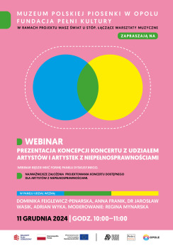 Kolorowa grafika. Na różowym tle białe i czarne napisy z informacjami o webinarze jedenastego grudnia. Na środku grafiki 2 koła niebieskie i żółte częściowo nałożone na siebie. Wspólna przestrzeń kół ma kolor zielony. Koła otacza prostokątna pozioma ramka złożona z białych kresek. Na dole biały pas z logotypami Krajowy Plan Odbudowy, Rzeczypospolita Polska, Unia Europejska, Muzeum Polskiej Piosenki w Opolu, Fundacja Pełni Kultury, Miasto Opole. Treść na grafice: Muzeum Polskiej Piosenki w Opolu, Fundacja Pełni Kultury w ramach projektu Masz świat u stóp. Łączące warsztaty muzyczne zapraszają na webinar “Prezentacja koncepcji koncertu z udziałem artystów i artystek z niepełnosprawnościami”. Webinar będzie mieć formę panelu dyskusyjnego. Dowiesz się, jakie są najważniejsze założenia projektowania koncertu dostępnego dla artystów z niepełnosprawnościami. Webinar będzie mieć formę panelu dyskusyjnego. Najważniejsze założenia projektowania koncertu dostępnego dla artystów z niepełnosprawnościami. W panelu wezmą udział: Dominika Feiglewicz-Penarska, Anna Franik, dr Jarosław Wasik, Adrian Wyka. Moderowanie: Regina Mynarska. Jedenasty grudnia dwatysiące dwudziestego czwartego roku godziny dziesiąta do jedenastej.